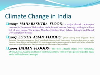 Climate Change in India 
2005: MAHARASHTRA FLOOD: a major climatic catastrophe 
occurred in the state of Maharashtra in the form of massive floorings, leading to a death 
toll of 5000 people. The areas of Mumbai, Chiplun, Khed, Kalyan, Ratnagiri and Raigad 
were completely flooded 
2007 SOUTH ASIAN FLOODS: global warming finally triggered a flood 
formation that was so devastating, that it annihilated the entire South Asian region, destroying large zones in India, 
Pakistan, Nepal, Bhutan and Bangladesh. It’s most devastating effects were observed in South India, where it lasted for 
more than 15 days, killing more than 2000 people and affecting another 30 million. 
2009 INDIAN FLOODS: The most affected states were Karnataka, 
Orissa, Kerala, Gujarat and North-East Indian states, with over 200 people reported dead, 
and a million homes destroyed 
 