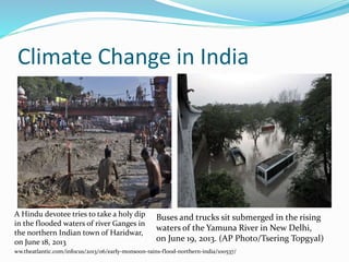Climate Change in India 
A Hindu devotee tries to take a holy dip 
in the flooded waters of river Ganges in 
the northern Indian town of Haridwar, 
on June 18, 2013 
Buses and trucks sit submerged in the rising 
waters of the Yamuna River in New Delhi, 
on June 19, 2013. (AP Photo/Tsering Topgyal) 
ww.theatlantic.com/infocus/2013/06/early-monsoon-rains-flood-northern-india/100537/ 
 