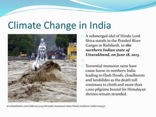 Climate Change in India 
A submerged idol of Hindu Lord 
Shiva stands in the flooded River 
Ganges in Rishikesh, in the 
northern Indian state of 
Uttarakhand, on June 18, 2013. 
Torrential monsoon rains have 
cause havoc in northern India 
leading to flash floods, cloudbursts 
and landslides as the death toll 
continues to climb and more than 
1,000 pilgrims bound for Himalayan 
shrines remain stranded. 
ww.theatlantic.com/infocus/2013/06/early-monsoon-rains-flood-northern-india/100537/ 
 