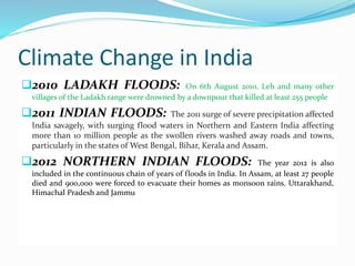 Climate Change in India 
2010 LADAKH FLOODS: On 6th August 2010, Leh and many other 
villages of the Ladakh range were drowned by a downpour that killed at least 255 people 
2011 INDIAN FLOODS: The 2011 surge of severe precipitation affected 
India savagely, with surging flood waters in Northern and Eastern India affecting 
more than 10 million people as the swollen rivers washed away roads and towns, 
particularly in the states ofWest Bengal, Bihar, Kerala and Assam. 
2012 NORTHERN INDIAN FLOODS: The year 2012 is also 
included in the continuous chain of years of floods in India. In Assam, at least 27 people 
died and 900,000 were forced to evacuate their homes as monsoon rains. Uttarakhand, 
Himachal Pradesh and Jammu 
 