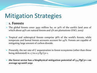 Mitigation Strategies 
1. Forests 
 The global forests cover 3952 million ha, or 30% of the earth’s land area of 
which about 95% are natural forests and 5% are plantations (FAO, 2005) 
 Tropical and subtropical forests comprise 56% of the world’s forests, while 
temperate and boreal forests accounts account for 44%. Forests are capable of 
mitigating large amount of carbon dioxide. 
 Presently, the net rate of C sequestration in forest ecosystems (other than those 
being deforested) is 1.7 to 0.5 Pg Cyr-1. 
 the forest sector has a biophysical mitigation potential of 5.4 PgCyr-1 on 
average up until 2050 
 