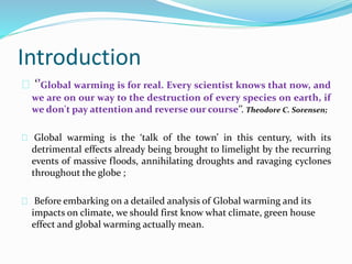 Introduction 
‘’Global warming is for real. Every scientist knows that now, and 
we are on our way to the destruction of every species on earth, if 
we don't pay attention and reverse our course’’. Theodore C. Sorensen; 
Global warming is the ‘talk of the town’ in this century, with its 
detrimental effects already being brought to limelight by the recurring 
events of massive floods, annihilating droughts and ravaging cyclones 
throughout the globe ; 
Before embarking on a detailed analysis of Global warming and its 
impacts on climate, we should first know what climate, green house 
effect and global warming actually mean. 
 