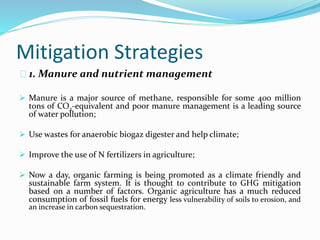 Mitigation Strategies 
1. Manure and nutrient management 
 Manure is a major source of methane, responsible for some 400 million 
tons of CO2-equivalent and poor manure management is a leading source 
of water pollution; 
 Use wastes for anaerobic biogaz digester and help climate; 
 Improve the use of N fertilizers in agriculture; 
 Now a day, organic farming is being promoted as a climate friendly and 
sustainable farm system. It is thought to contribute to GHG mitigation 
based on a number of factors. Organic agriculture has a much reduced 
consumption of fossil fuels for energy less vulnerability of soils to erosion, and 
an increase in carbon sequestration. 
 