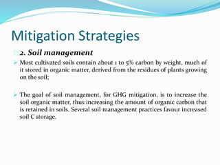 Mitigation Strategies 
2. Soil management 
 Most cultivated soils contain about 1 to 5% carbon by weight, much of 
it stored in organic matter, derived from the residues of plants growing 
on the soil; 
 The goal of soil management, for GHG mitigation, is to increase the 
soil organic matter, thus increasing the amount of organic carbon that 
is retained in soils. Several soil management practices favour increased 
soil C storage. 
 