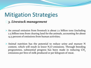 Mitigation Strategies 
3. Livestock management 
 An annual emission from livestock is about 7.1 billion tons (including 
2.5 billion tons from clearing land for the animals, accounting for about 
14.5 percent of emissions from human activities; 
 Animal nutrition has the potential to reduce urine and manure N 
content, which will result in lower N2O emissions. Through breeding 
programmes, substantial progress has been made in reducing CH4 
emissions per litre of milk produced or per kilogram of meat. 
 