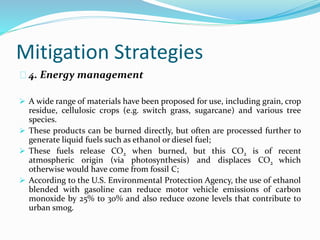 Mitigation Strategies 
4. Energy management 
 A wide range of materials have been proposed for use, including grain, crop 
residue, cellulosic crops (e.g. switch grass, sugarcane) and various tree 
species. 
 These products can be burned directly, but often are processed further to 
generate liquid fuels such as ethanol or diesel fuel; 
 These fuels release CO2 when burned, but this CO2 is of recent 
atmospheric origin (via photosynthesis) and displaces CO2 which 
otherwise would have come from fossil C; 
 According to the U.S. Environmental Protection Agency, the use of ethanol 
blended with gasoline can reduce motor vehicle emissions of carbon 
monoxide by 25% to 30% and also reduce ozone levels that contribute to 
urban smog. 
 