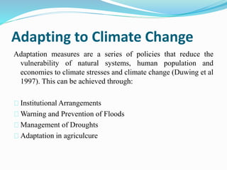 Adapting to Climate Change 
Adaptation measures are a series of policies that reduce the 
vulnerability of natural systems, human population and 
economies to climate stresses and climate change (Duwing et al 
1997). This can be achieved through: 
Institutional Arrangements 
Warning and Prevention of Floods 
Management of Droughts 
Adaptation in agriculcure 
 