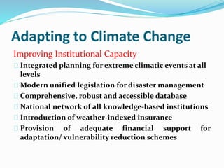 Adapting to Climate Change 
Improving Institutional Capacity 
Integrated planning for extreme climatic events at all 
levels 
Modern unified legislation for disaster management 
Comprehensive, robust and accessible database 
National network of all knowledge-based institutions 
Introduction of weather-indexed insurance 
Provision of adequate financial support for 
adaptation/ vulnerability reduction schemes 
 