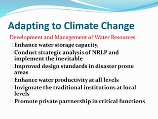 Adapting to Climate Change 
Development and Management of Water Resources 
Enhance water storage capacity, 
Conduct strategic analysis of NRLP and 
implement the inevitable 
Improved design standards in disaster prone 
areas 
Enhance water productivity at all levels 
Invigorate the traditional institutions at local 
levels 
Promote private partnership in critical functions 
 