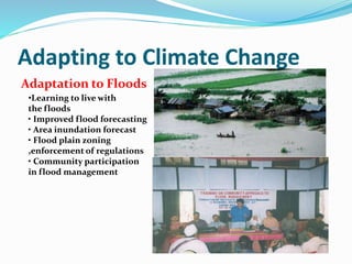Adapting to Climate Change 
Adaptation to Floods 
•Learning to live with 
the floods 
• Improved flood forecasting 
• Area inundation forecast 
• Flood plain zoning 
,enforcement of regulations 
• Community participation 
in flood management 
 
