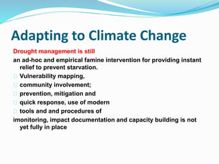 Adapting to Climate Change 
Drought management is still 
an ad-hoc and empirical famine intervention for providing instant 
relief to prevent starvation. 
Vulnerability mapping, 
community involvement; 
prevention, mitigation and 
quick response, use of modern 
tools and and procedures of 
imonitoring, impact documentation and capacity building is not 
yet fully in place 
 