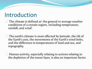 Introduction 
The climate is defined as’ the general or average weather 
conditions of a certain region, including temperature, 
rainfall, and wind’. 
The earth’s climate is most affected by latitude, the tilt of 
the Earth's axis, the movements of the Earth's wind belts, 
and the difference in temperatures of land and sea, and 
topography. 
Human activity, especially relating to actions relating to 
the depletion of the ozone layer, is also an important factor. 
 