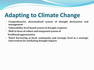 Adapting to Climate Change 
Comprehensive, decentralized system of drought declaration and 
management 
Vulnerability-level based system of drought response 
Shift in favor of robust and integrated system of 
livelihood opportunities 
Water harvesting at local, community and strategic level as a strategic 
intervention for mediating drought impacts 
 
