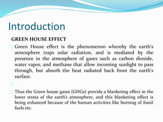 Introduction 
GREEN HOUSE EFFECT 
Green House effect is the phenomenon whereby the earth's 
atmosphere traps solar radiation, and is mediated by the 
presence in the atmosphere of gases such as carbon dioxide, 
water vapor, and methane that allow incoming sunlight to pass 
through, but absorb the heat radiated back from the earth's 
surface. 
Thus the Green house gases (GHGs) provide a blanketing effect in the 
lower strata of the earth’s atmosphere, and this blanketing effect is 
being enhanced because of the human activities like burning of fossil 
fuels etc. 
 