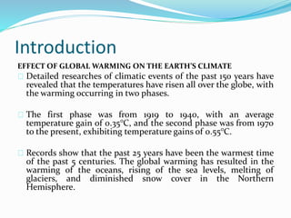 Introduction 
EFFECT OF GLOBAL WARMING ON THE EARTH’S CLIMATE 
Detailed researches of climatic events of the past 150 years have 
revealed that the temperatures have risen all over the globe, with 
the warming occurring in two phases. 
The first phase was from 1919 to 1940, with an average 
temperature gain of 0.35°C, and the second phase was from 1970 
to the present, exhibiting temperature gains of 0.55°C. 
Records show that the past 25 years have been the warmest time 
of the past 5 centuries. The global warming has resulted in the 
warming of the oceans, rising of the sea levels, melting of 
glaciers, and diminished snow cover in the Northern 
Hemisphere. 
 