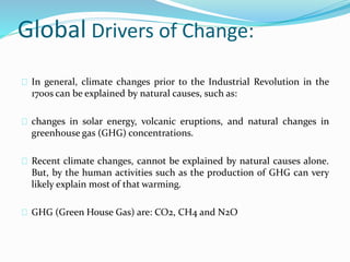 Global Drivers of Change: 
In general, climate changes prior to the Industrial Revolution in the 
1700s can be explained by natural causes, such as: 
changes in solar energy, volcanic eruptions, and natural changes in 
greenhouse gas (GHG) concentrations. 
Recent climate changes, cannot be explained by natural causes alone. 
But, by the human activities such as the production of GHG can very 
likely explain most of that warming. 
GHG (Green House Gas) are: CO2, CH4 and N2O 
 
