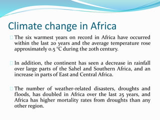 Climate change in Africa 
The six warmest years on record in Africa have occurred 
within the last 20 years and the average temperature rose 
approximately 0.5 °C during the 20th century. 
In addition, the continent has seen a decrease in rainfall 
over large parts of the Sahel and Southern Africa, and an 
increase in parts of East and Central Africa. 
The number of weather-related disasters, droughts and 
floods, has doubled in Africa over the last 25 years, and 
Africa has higher mortality rates from droughts than any 
other region. 
 