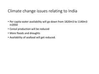 Climate change issues relating to India 
• Per capita water availability will go down from 1820m3 to 1140m3 
in2050 
• Cereal production will be reduced 
• More floods and droughts 
• Availability of seafood will get reduced. 
 