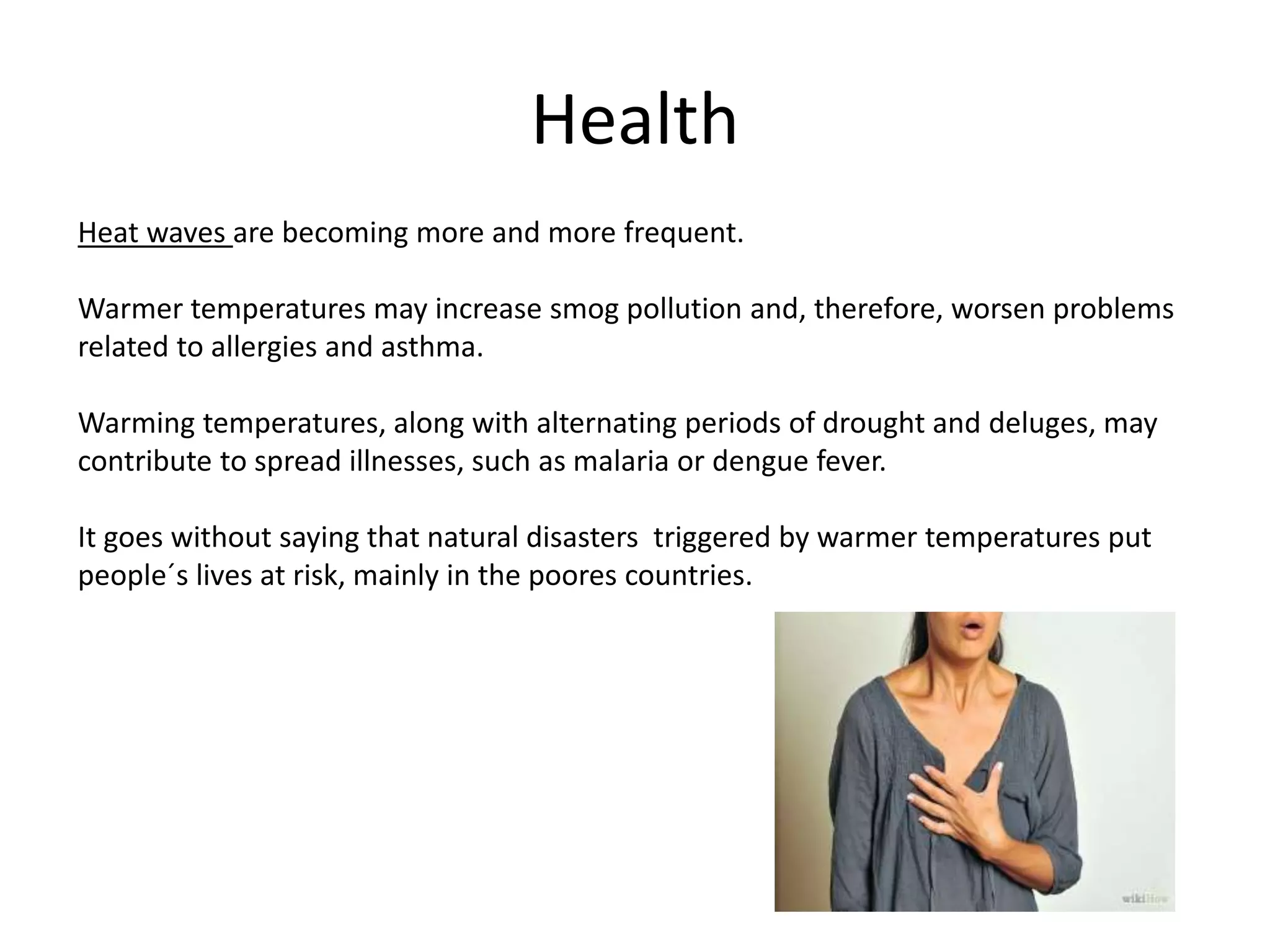 Health
Heat waves are becoming more and more frequent.
Warmer temperatures may increase smog pollution and, therefore, worsen problems
related to allergies and asthma.
Warming temperatures, along with alternating periods of drought and deluges, may
contribute to spread illnesses, such as malaria or dengue fever.
It goes without saying that natural disasters triggered by warmer temperatures put
people´s lives at risk, mainly in the poores countries.
 
