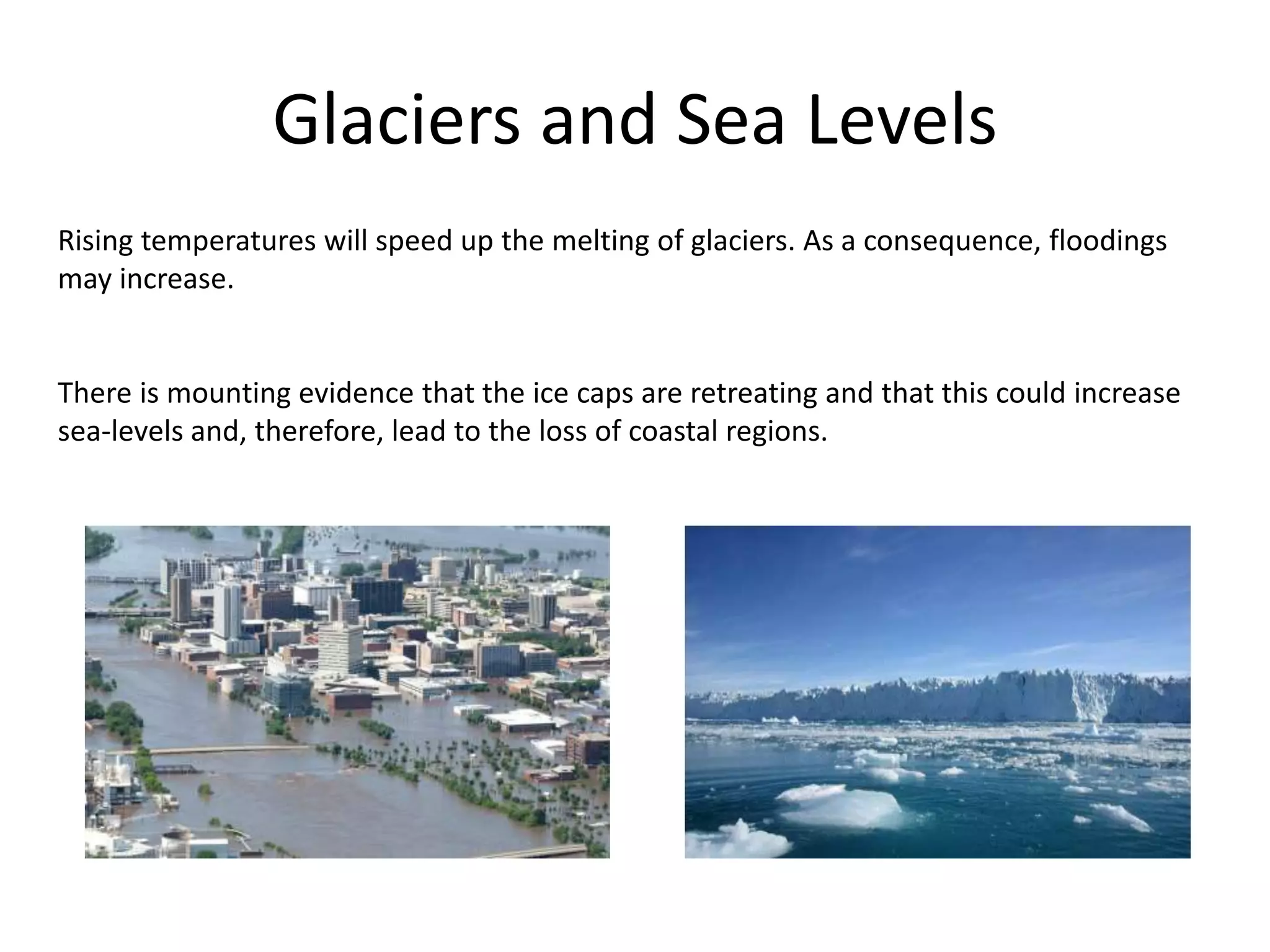 Glaciers and Sea Levels
Rising temperatures will speed up the melting of glaciers. As a consequence, floodings
may increase.
There is mounting evidence that the ice caps are retreating and that this could increase
sea-levels and, therefore, lead to the loss of coastal regions.
 