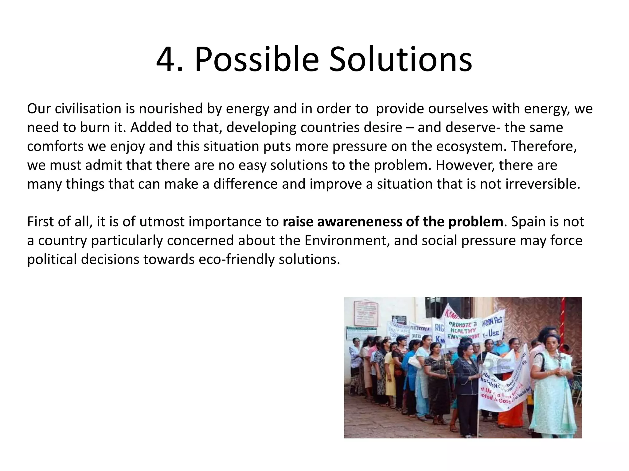 4. Possible Solutions
Our civilisation is nourished by energy and in order to provide ourselves with energy, we
need to burn it. Added to that, developing countries desire – and deserve- the same
comforts we enjoy and this situation puts more pressure on the ecosystem. Therefore,
we must admit that there are no easy solutions to the problem. However, there are
many things that can make a difference and improve a situation that is not irreversible.
First of all, it is of utmost importance to raise awareneness of the problem. Spain is not
a country particularly concerned about the Environment, and social pressure may force
political decisions towards eco-friendly solutions.
 