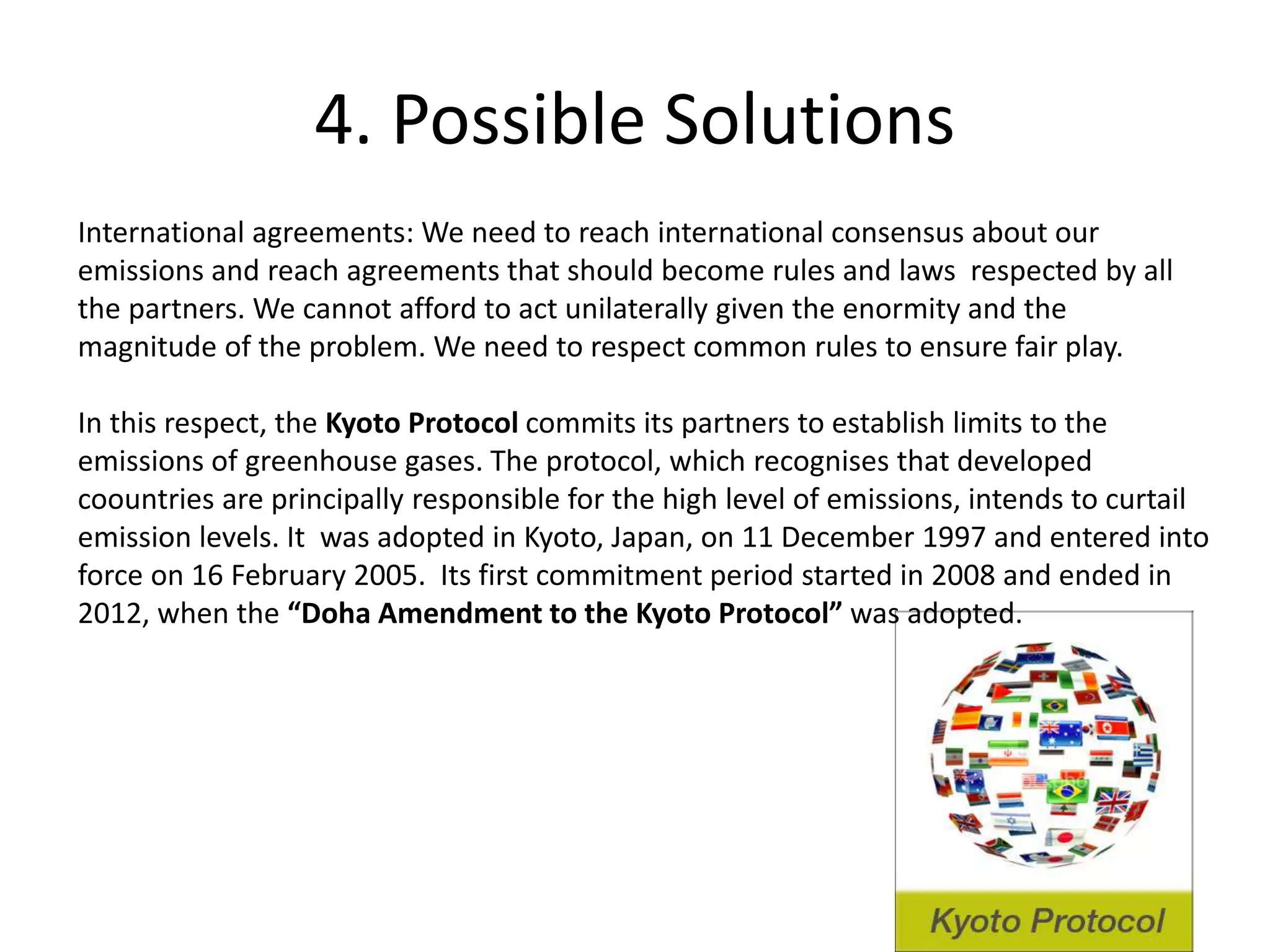 4. Possible Solutions
International agreements: We need to reach international consensus about our
emissions and reach agreements that should become rules and laws respected by all
the partners. We cannot afford to act unilaterally given the enormity and the
magnitude of the problem. We need to respect common rules to ensure fair play.
In this respect, the Kyoto Protocol commits its partners to establish limits to the
emissions of greenhouse gases. The protocol, which recognises that developed
coountries are principally responsible for the high level of emissions, intends to curtail
emission levels. It was adopted in Kyoto, Japan, on 11 December 1997 and entered into
force on 16 February 2005. Its first commitment period started in 2008 and ended in
2012, when the “Doha Amendment to the Kyoto Protocol” was adopted.
 