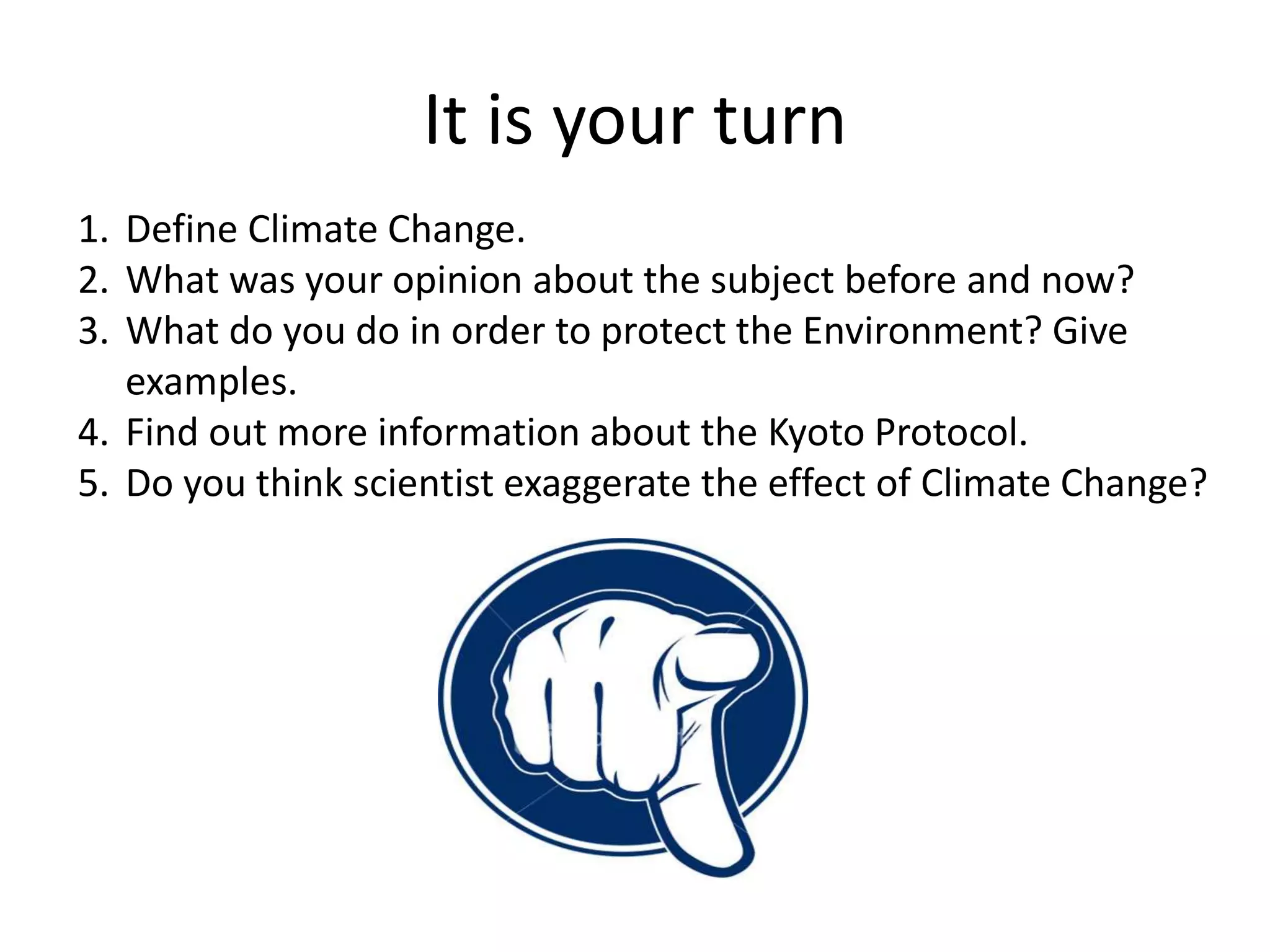 It is your turn
1. Define Climate Change.
2. What was your opinion about the subject before and now?
3. What do you do in order to protect the Environment? Give
examples.
4. Find out more information about the Kyoto Protocol.
5. Do you think scientist exaggerate the effect of Climate Change?
 