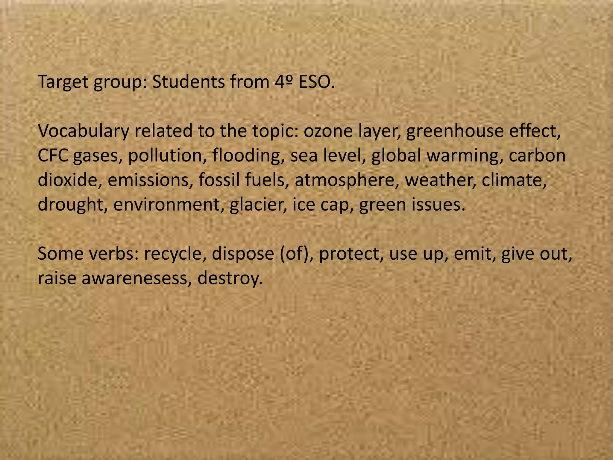 Target group: Students from 4º ESO.
Vocabulary related to the topic: ozone layer, greenhouse effect,
CFC gases, pollution, flooding, sea level, global warming, carbon
dioxide, emissions, fossil fuels, atmosphere, weather, climate,
drought, environment, glacier, ice cap, green issues.
Some verbs: recycle, dispose (of), protect, use up, emit, give out,
raise awarenesess, destroy.
 