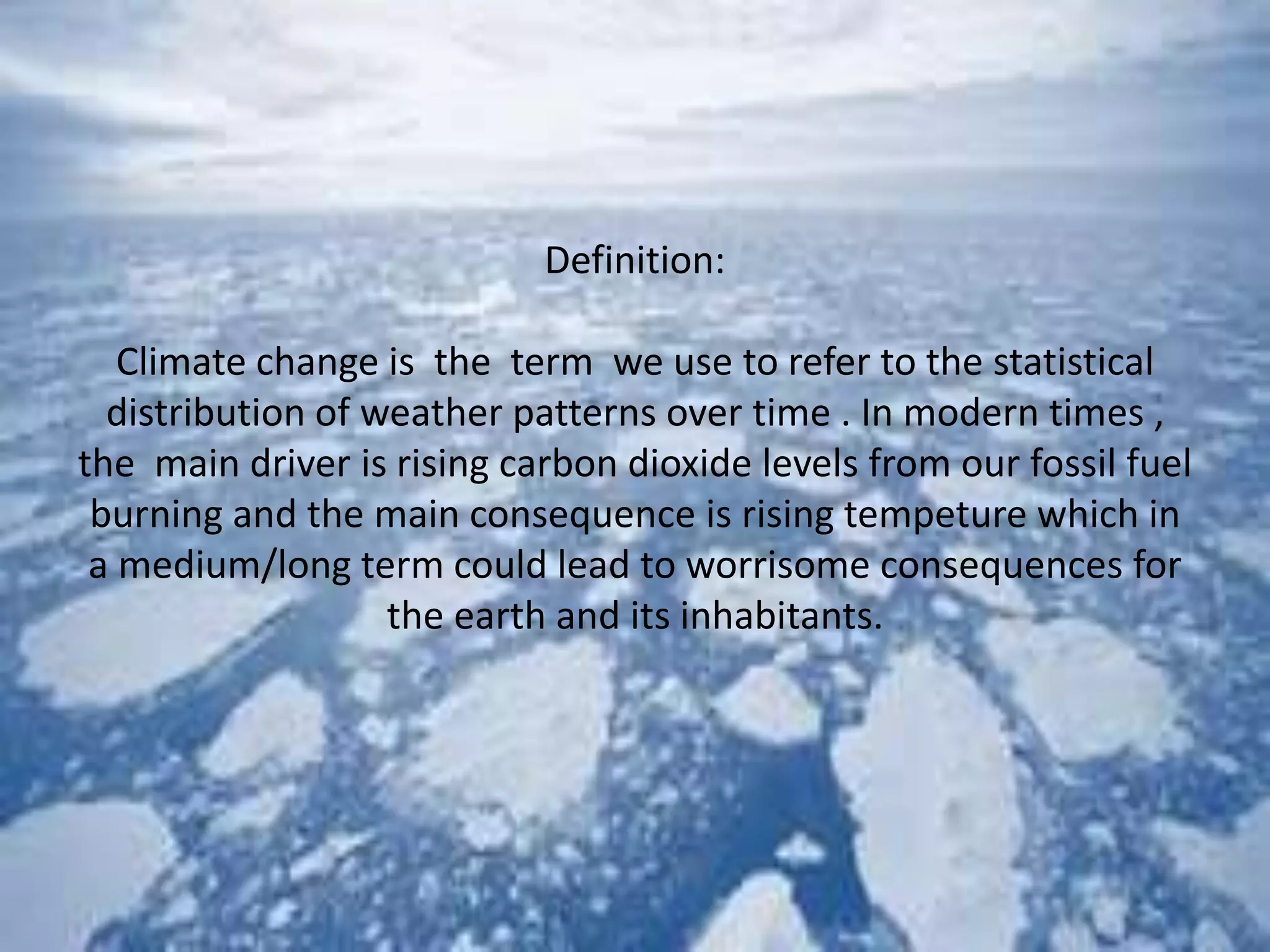 Definition:
Climate change is the term we use to refer to the statistical
distribution of weather patterns over time . In modern times ,
the main driver is rising carbon dioxide levels from our fossil fuel
burning and the main consequence is rising tempeture which in
a medium/long term could lead to worrisome consequences for
the earth and its inhabitants.
 