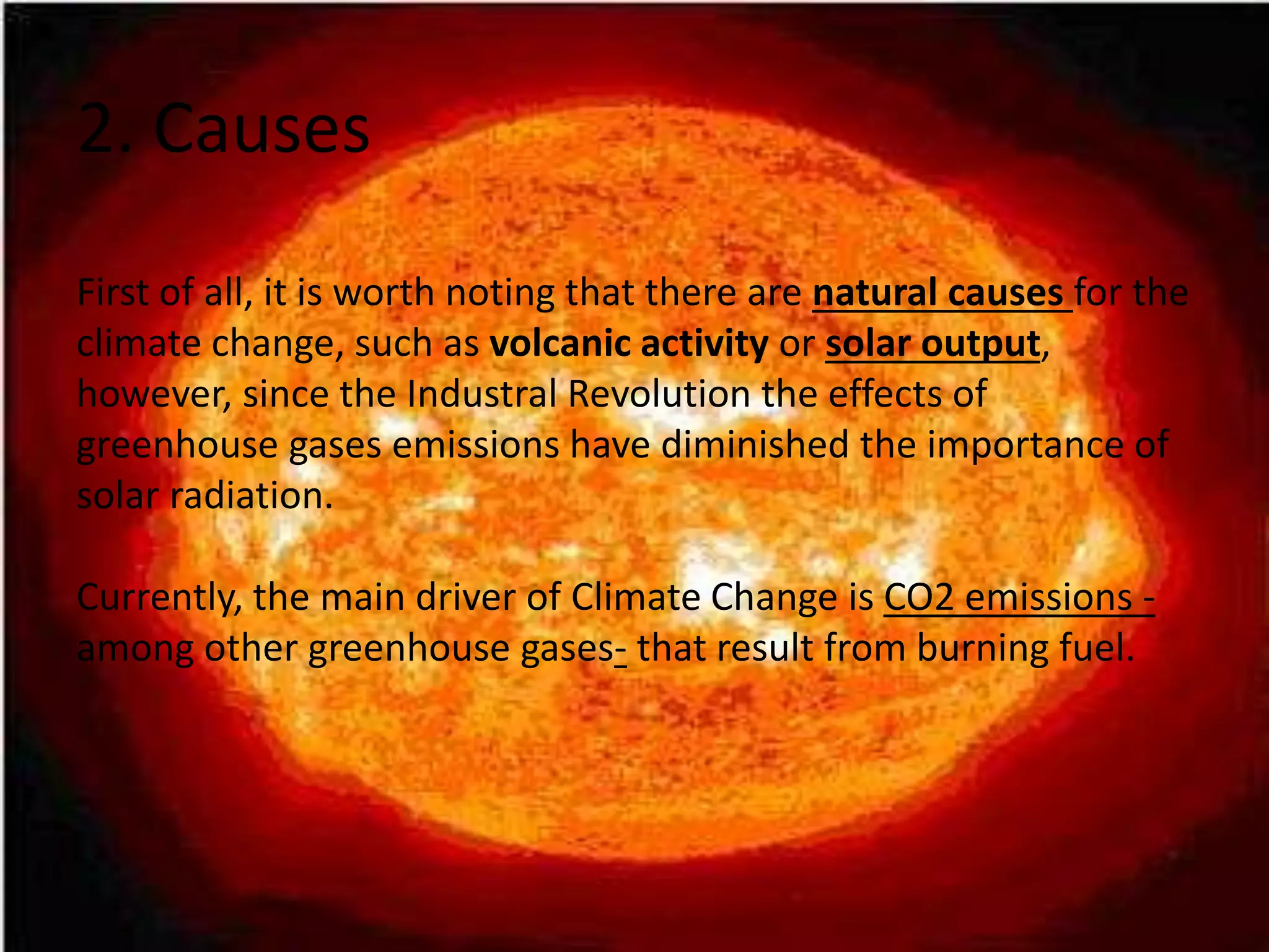 2. Causes
First of all, it is worth noting that there are natural causes for the
climate change, such as volcanic activity or solar output,
however, since the Industral Revolution the effects of
greenhouse gases emissions have diminished the importance of
solar radiation.
Currently, the main driver of Climate Change is CO2 emissions -
among other greenhouse gases- that result from burning fuel.
 