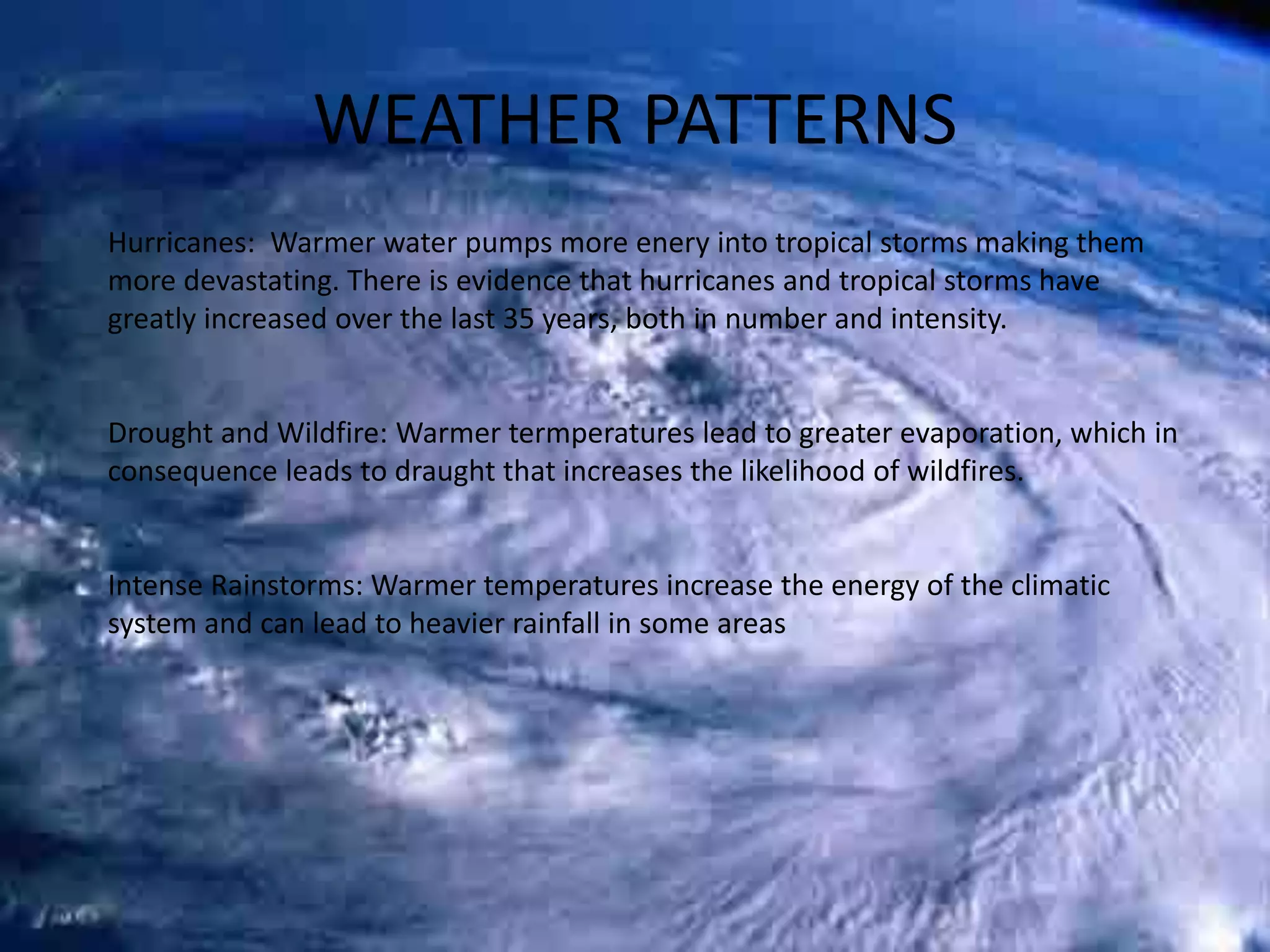 WEATHER PATTERNS
Hurricanes: Warmer water pumps more enery into tropical storms making them
more devastating. There is evidence that hurricanes and tropical storms have
greatly increased over the last 35 years, both in number and intensity.
Drought and Wildfire: Warmer termperatures lead to greater evaporation, which in
consequence leads to draught that increases the likelihood of wildfires.
Intense Rainstorms: Warmer temperatures increase the energy of the climatic
system and can lead to heavier rainfall in some areas
 