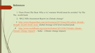 References
1. “Turn Down The Heat: Why a 4 C warmer World must be avoided “ by The
The world bank
2. “IPCC Fifth Assessment Report on Climate change”
3. http://www.theguardian.com/environment/2015/may/06/carbon-dioxide-
dioxide-record-levels-noaa Global Average CO2 level reached peak
4. . http://www.worldbank.org/en/news/feature/2013/06/19/india-climate-
climate-change-impacts - India – Climate change impacts
 