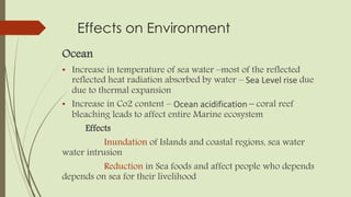 Effects on Environment
Ocean
• Increase in temperature of sea water –most of the reflected
reflected heat radiation absorbed by water – Sea Level rise due
due to thermal expansion
• Increase in Co2 content – Ocean acidification – coral reef
bleaching leads to affect entire Marine ecosystem
Effects
Inundation of Islands and coastal regions, sea water
water intrusion
Reduction in Sea foods and affect people who depends
depends on sea for their livelihood
 