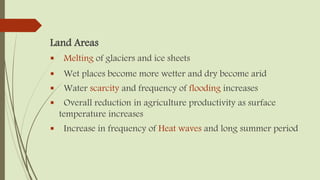 Land Areas
 Melting of glaciers and ice sheets
 Wet places become more wetter and dry become arid
 Water scarcity and frequency of flooding increases
 Overall reduction in agriculture productivity as surface
temperature increases
 Increase in frequency of Heat waves and long summer period
 