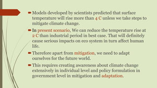 Models developed by scientists predicted that surface
temperature will rise more than 4 C unless we take steps to
mitigate climate change.
In present scenario, We can reduce the temperature rise at
2 C than industrial period in best case. That will definitely
cause serious impacts on eco system in turn affect human
life.
Therefore apart from mitigation, we need to adapt
ourselves for the future world.
This requires creating awareness about climate change
extensively in individual level and policy formulation in
government level in mitigation and adaptation.
 