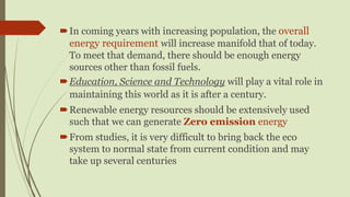 In coming years with increasing population, the overall
energy requirement will increase manifold that of today.
To meet that demand, there should be enough energy
sources other than fossil fuels.
Education, Science and Technology will play a vital role in
maintaining this world as it is after a century.
Renewable energy resources should be extensively used
such that we can generate Zero emission energy
From studies, it is very difficult to bring back the eco
system to normal state from current condition and may
take up several centuries
 