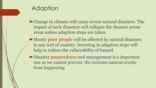 Adaption
Change in climate will cause severe natural disasters. The
impact of such disasters will collapse the disaster prone
areas unless adaption steps are taken.
Mostly poor people will be affected by natural disasters
in any sort of country. Investing in adaption steps will
help to reduce the vulnerability of hazard.
Disaster preparedness and management is a important
one as we cannot prevent the extreme natural events
from happening
 