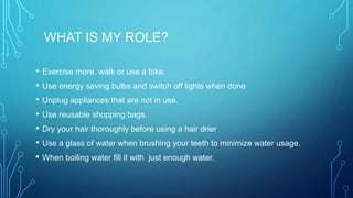 WHAT IS MY ROLE?
• Exercise more, walk or use a bike.
• Use energy saving bulbs and switch off lights when done
• Unplug appliances that are not in use.
• Use reusable shopping bags.
• Dry your hair thoroughly before using a hair drier
• Use a glass of water when brushing your teeth to minimize water usage.
• When boiling water fill it with just enough water.
 