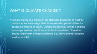 WHAT IS CLIMATE CHANGE ?
• Climate change is a change in the statistical distribution of weather
patterns when that change lasts for an extended period of time (i.e.,
decades to millions of years). Climate change may refer to a change
in average weather conditions, or in the time variation of weather
around longer-term average conditions (i.e., more or fewer extreme
weather events)
 