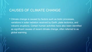 CAUSES OF CLIMATE CHANGE
• Climate change is caused by factors such as biotic processes,
variations in solar radiation received by Earth, plate tectonics, and
volcanic eruptions. Certain human activities have also been identified
as significant causes of recent climate change, often referred to as
global warming
 