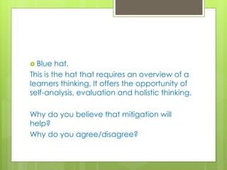 Blue hat.
This is the hat that requires an overview of a
learners thinking. It offers the opportunity of
self-analysis, evaluation and holistic thinking.
Why do you believe that mitigation will
help?
Why do you agree/disagree?
 