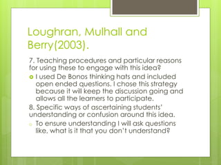 Loughran, Mulhall and
Berry(2003).
7. Teaching procedures and particular reasons
for using these to engage with this idea?
 I used De Bonos thinking hats and included
open ended questions. I chose this strategy
because it will keep the discussion going and
allows all the learners to participate.
8. Specific ways of ascertaining students’
understanding or confusion around this idea.
o To ensure understanding I will ask questions
like, what is it that you don’t understand?
 