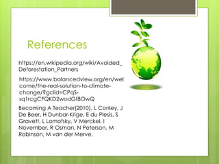 References
https://en.wikipedia.org/wiki/Avoided_
Deforestation_Partners
https://www.balancedview.org/en/wel
come/the-real-solution-to-climate-
change/?gclid=CPqS-
sq1rcgCFQKD2wodGf8OwQ
Becoming A Teacher(2010). L Conley, J
De Beer, H Dunbar-Krige, E du Plesis, S
Gravett, L Lomofsky, V Merckel, I
November, R Osman, N Peterson, M
Robinson, M van der Merve,
 