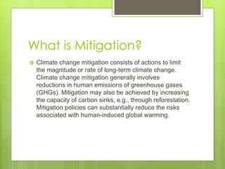 What is Mitigation?
 Climate change mitigation consists of actions to limit
the magnitude or rate of long-term climate change.
Climate change mitigation generally involves
reductions in human emissions of greenhouse gases
(GHGs). Mitigation may also be achieved by increasing
the capacity of carbon sinks, e.g., through reforestation.
Mitigation policies can substantially reduce the risks
associated with human-induced global warming.
 