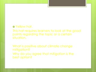  Yellow hat.
This hat requires learners to look at the good
points regarding the topic or a certain
situation.
What is positive about climate change
mitigation?
Why do you agree that mitigation is the
best option?
 
