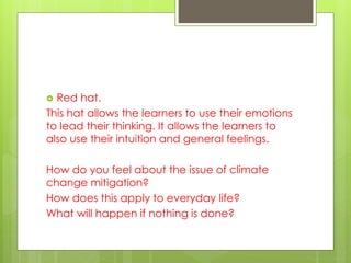  Red hat.
This hat allows the learners to use their emotions
to lead their thinking. It allows the learners to
also use their intuition and general feelings.
How do you feel about the issue of climate
change mitigation?
How does this apply to everyday life?
What will happen if nothing is done?
 