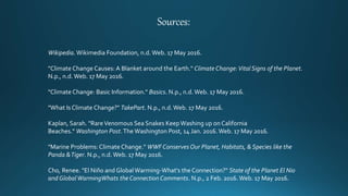 Sources:
Wikipedia. Wikimedia Foundation, n.d.Web. 17 May 2016.
"Climate Change Causes: A Blanket around the Earth." Climate Change:Vital Signs of the Planet.
N.p., n.d. Web. 17 May 2016.
"Climate Change: Basic Information." Basics. N.p., n.d.Web. 17 May 2016.
"What Is Climate Change?" TakePart. N.p., n.d.Web. 17 May 2016.
Kaplan, Sarah. "RareVenomous Sea Snakes KeepWashing up on California
Beaches." Washington Post.The Washington Post, 14 Jan. 2016. Web. 17 May 2016.
"Marine Problems:Climate Change." WWF Conserves Our Planet, Habitats, & Species like the
Panda &Tiger. N.p., n.d.Web. 17 May 2016.
Cho, Renee. "El Niño and GlobalWarming-What's the Connection?" State of the Planet El Nio
and GlobalWarmingWhats the Connection Comments. N.p., 2 Feb. 2016. Web. 17 May 2016.
 