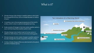 What is it?
 Climate change is the change in weather patterns which lasts
for a long period of time, such as multiple decades to millions
of years.
 It involves a rise in the average temperatures of the Earth’s
surface, which is why it is also termed global warming.
 It also consists of changes in the time certain weather patterns
occur and how long those weather patterns last.
 Climate change is due mostly in part to human actions in
addition to other factors, such as commonly existing gases.
 Climate change not only creates changes in weather patterns
but also changes the overall composition of Earth’s surface.
 In time, climate change will be very detrimental to the planet
and all its inhabited species.
 