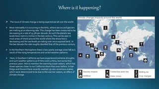 Where is it happening?
 The issue of climate change is being experienced all over the world.
 Most noticeably it is occurring in theArtic, where sea ice and glaciers
are melting at an alarming rate.This change has been measured to be
decreasing at a rate of 13.3% per decade. As such the planets sea
levels have risen 6.7 inches in the last century.This can be seen in
most areas of shore around the world where the shore line is
decreasing and the sea levels are taking over once exposed land. In
the last decade the rate roughly doubled that of the previous century.
 In the Northern Hemisphere there is less yearly average snow fall as a
result of the rising temperatures and varied weather patterns.
 Here, in Southern California we have experienced extreme droughts
and such weather patterns as El Nino and La Nina, but worse than
previous years. Not to mention the warming ocean waters, which has
drawn species closer to our California shore than ever before. In San
Diego and Oxnard there recently washed up rare venomous snakes,
which were determined to be due to the warmer waters, an effect of
climate change.
 