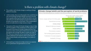 Is there a problem with climate change?
 The problem with climate change is creating a change
before it’s too late.
 Unfortunately, there are still people in this world that are
not convinced that climate change is an issue.An issue
that is greatly affecting the world we live which can and
will continue to be detrimental to human kind as well as
all other living species on this Earth.This is predictable if
we do not take action to help reverse or stop it.
 Education of the issue of climate change is a key to help
with this problem. If the inhabitants of the world can all
be aware of the issue of climate change and that if we
continue on the current path of destruction to our planet,
this planet will no longer be able to sustain any type of
life.There are measures such as recycling, illuminating
certain pollutants and research which can be done to
help remedy already existing damage, it’s a matter of
doing it.
 Participating in measures to help conserve our planets
for our generation and generations to come.
 